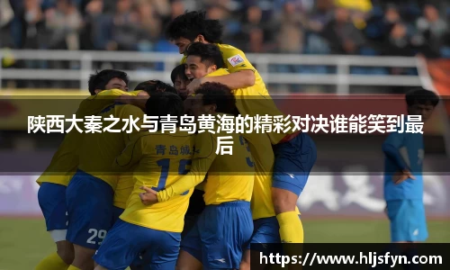 陕西大秦之水与青岛黄海的精彩对决谁能笑到最后